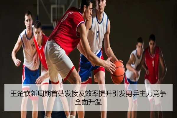 王楚钦新周期首站发接发效率提升引发男乒主力竞争全面升温