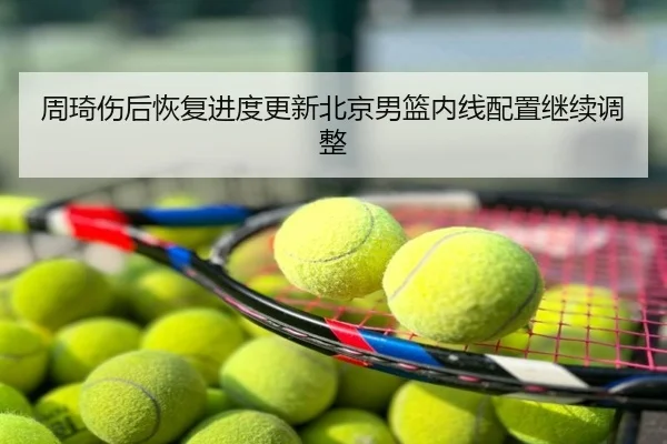 周琦伤后恢复进度更新北京男篮内线配置继续调整