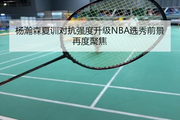 杨瀚森夏训对抗强度升级NBA选秀前景再度聚焦