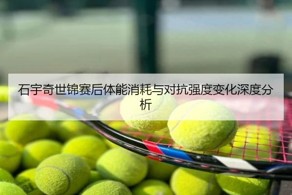 石宇奇世锦赛后体能消耗与对抗强度变化深度分析