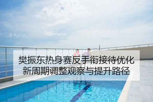 樊振东热身赛反手衔接待优化 新周期调整观察与提升路径