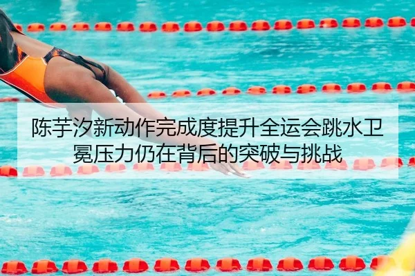 陈芋汐新动作完成度提升全运会跳水卫冕压力仍在背后的突破与挑战