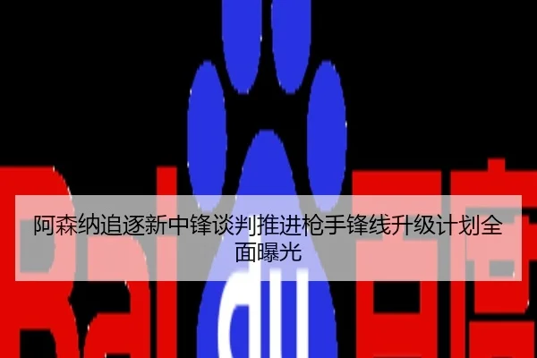 阿森纳追逐新中锋谈判推进枪手锋线升级计划全面曝光