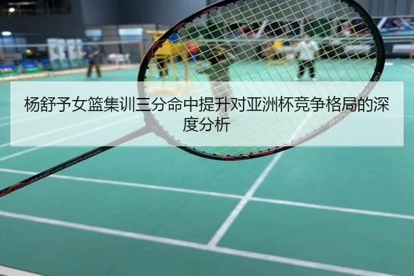 杨舒予女篮集训三分命中提升对亚洲杯竞争格局的深度分析