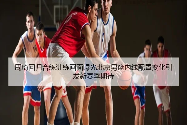 周琦回归合练训练画面曝光北京男篮内线配置变化引发新赛季期待