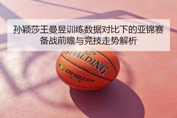 孙颖莎王曼昱训练数据对比下的亚锦赛备战前瞻与竞技走势解析