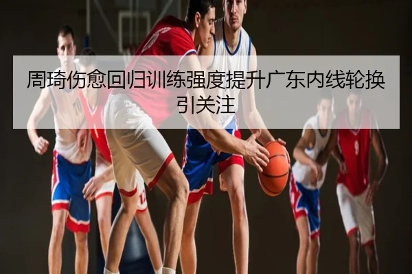 周琦伤愈回归训练强度提升广东内线轮换引关注