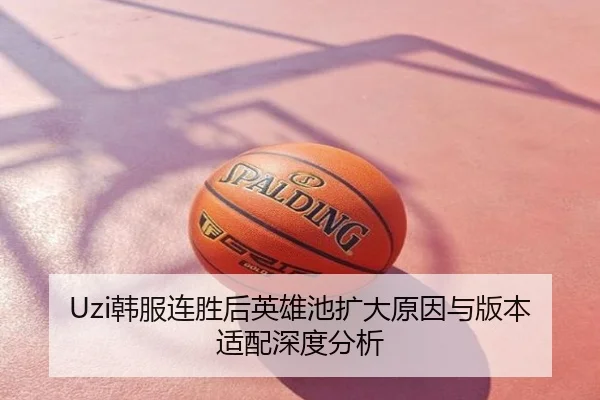 Uzi韩服连胜后英雄池扩大原因与版本适配深度分析